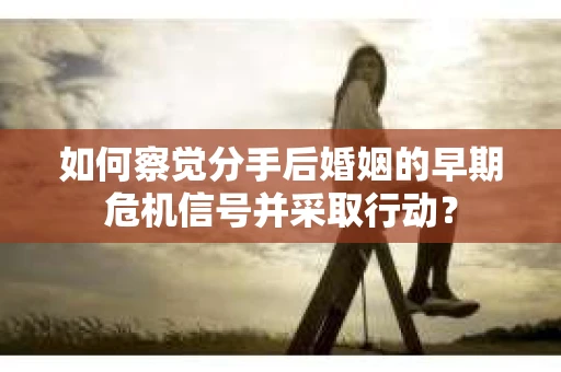 如何察觉分手后婚姻的早期危机信号并采取行动？