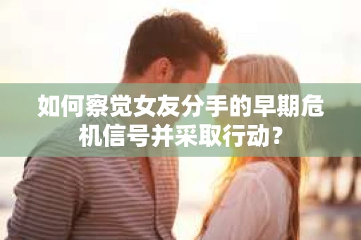 如何察觉女友分手的早期危机信号并采取行动？