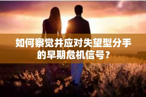 如何察觉并应对失望型分手的早期危机信号？
