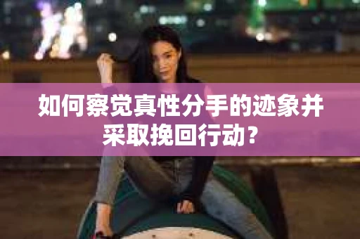 如何察觉真性分手的迹象并采取挽回行动？