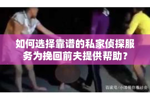 如何选择靠谱的私家侦探服务为挽回前夫提供帮助？