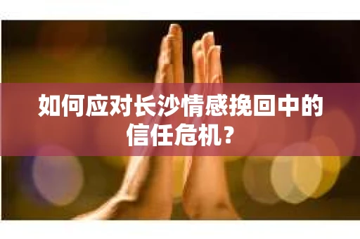 如何应对长沙情感挽回中的信任危机？