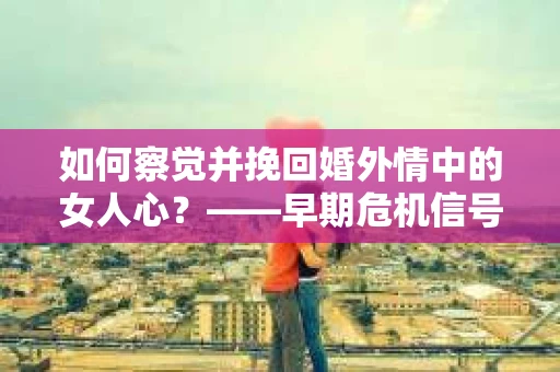 如何察觉并挽回婚外情中的女人心？——早期危机信号与干预策略