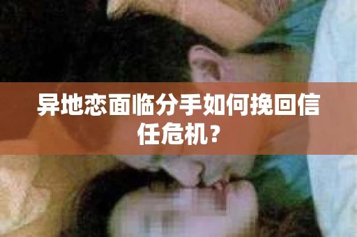 异地恋面临分手如何挽回信任危机？