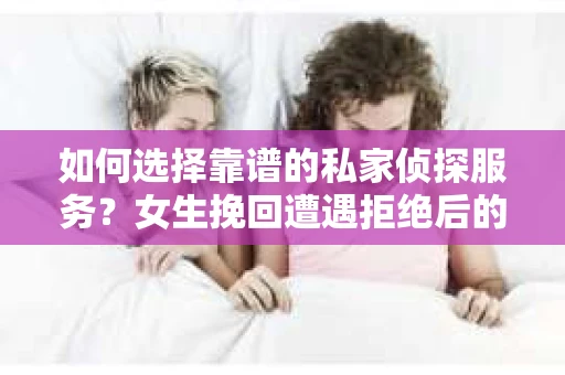 如何选择靠谱的私家侦探服务？女生挽回遭遇拒绝后的调查怎么办？