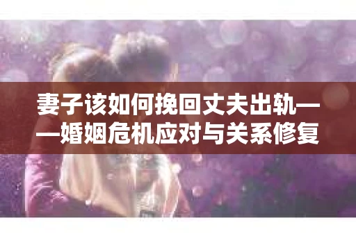 妻子该如何挽回丈夫出轨——婚姻危机应对与关系修复全攻略