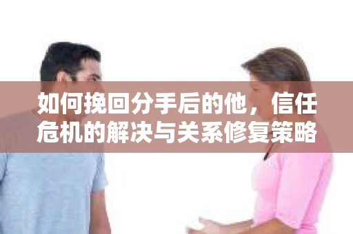 如何挽回分手后的他，信任危机的解决与关系修复策略