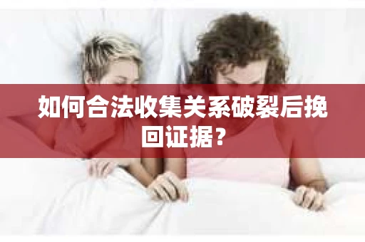 如何合法收集关系破裂后挽回证据？