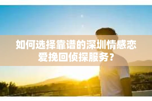 如何选择靠谱的深圳情感恋爱挽回侦探服务？