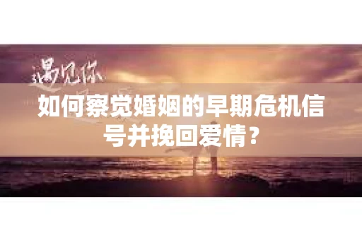 如何察觉婚姻的早期危机信号并挽回爱情？