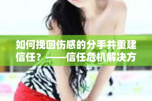 如何挽回伤感的分手并重建信任？——信任危机解决方案