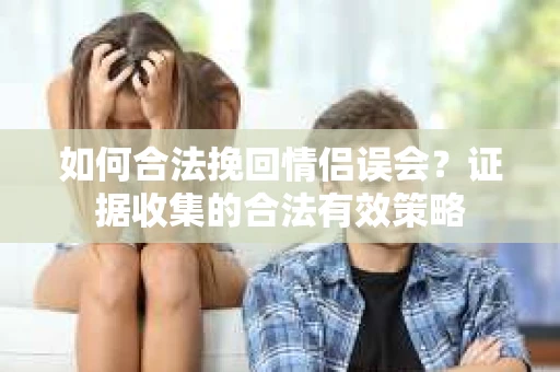 如何合法挽回情侣误会？证据收集的合法有效策略