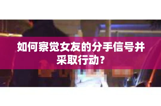 如何察觉女友的分手信号并采取行动？