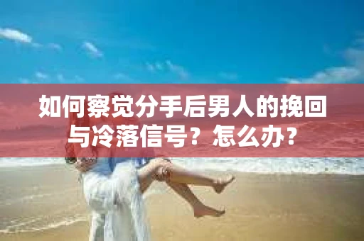 如何察觉分手后男人的挽回与冷落信号？怎么办？