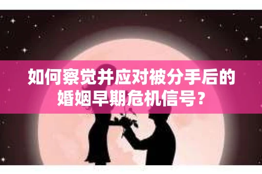 如何察觉并应对被分手后的婚姻早期危机信号？