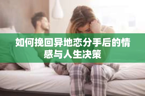 如何挽回异地恋分手后的情感与人生决策