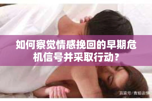 如何察觉情感挽回的早期危机信号并采取行动？