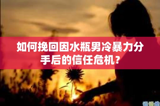 如何挽回因水瓶男冷暴力分手后的信任危机？