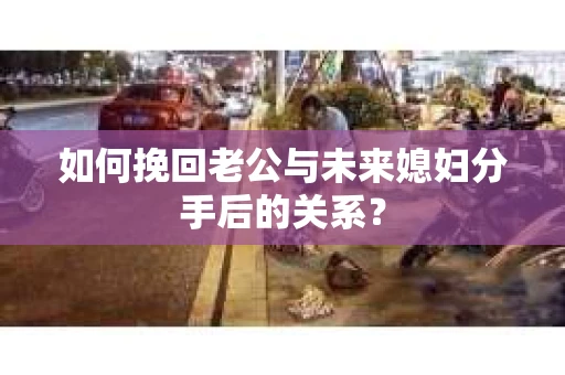 如何挽回老公与未来媳妇分手后的关系？