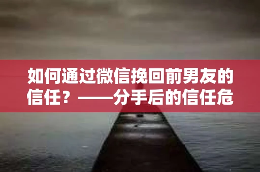 如何通过微信挽回前男友的信任？——分手后的信任危机解决方案