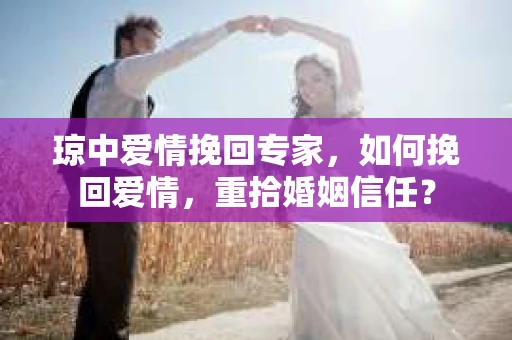 琼中爱情挽回专家，如何挽回爱情，重拾婚姻信任？
